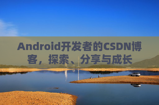 Android开发者的CSDN博客,探索、分享与成长